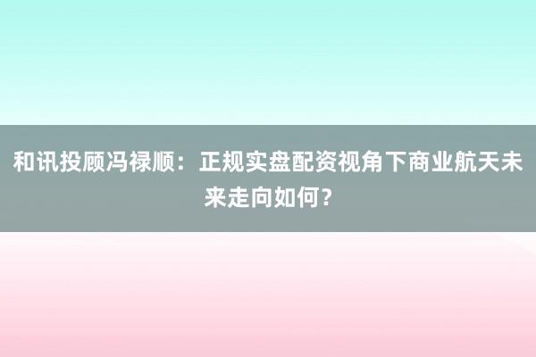 和讯投顾冯禄顺：正规实盘配资视角下商业航天未来走向如何？