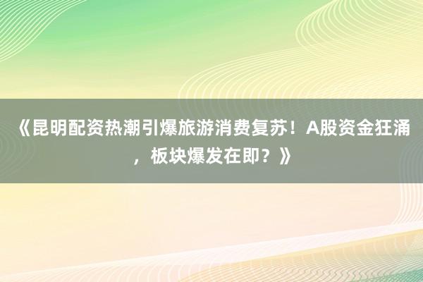 《昆明配资热潮引爆旅游消费复苏！A股资金狂涌，板块爆发在即？》