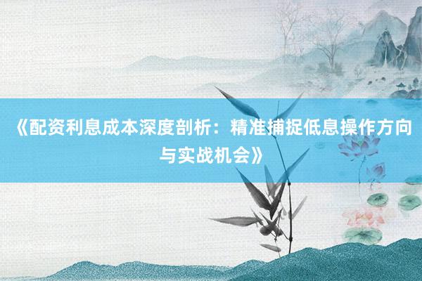 《配资利息成本深度剖析：精准捕捉低息操作方向与实战机会》