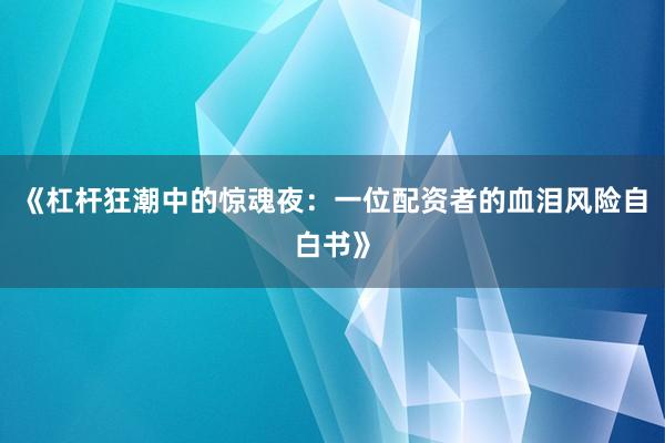 《杠杆狂潮中的惊魂夜：一位配资者的血泪风险自白书》