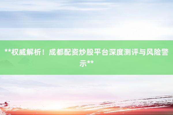 **权威解析！成都配资炒股平台深度测评与风险警示**