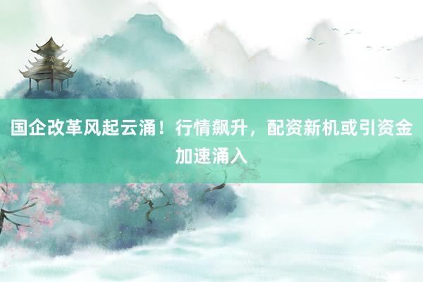 国企改革风起云涌！行情飙升，配资新机或引资金加速涌入