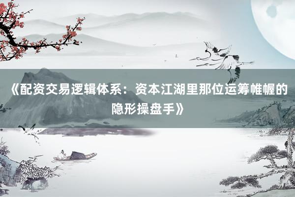 《配资交易逻辑体系：资本江湖里那位运筹帷幄的隐形操盘手》