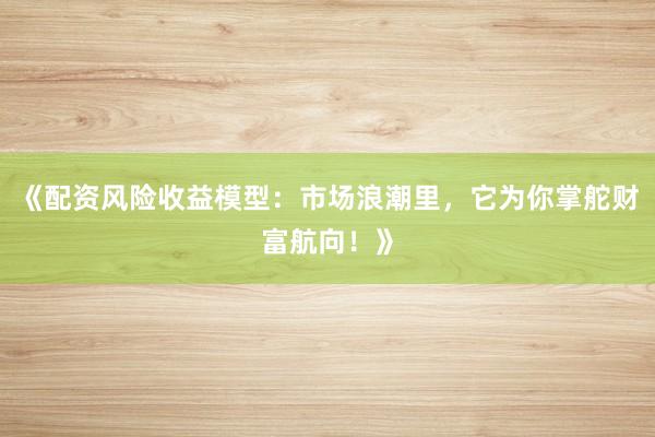 《配资风险收益模型：市场浪潮里，它为你掌舵财富航向！》