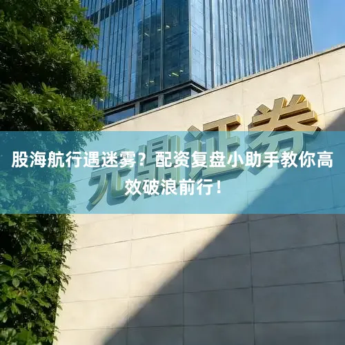 股海航行遇迷雾？配资复盘小助手教你高效破浪前行！