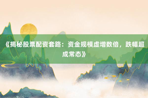 《揭秘股票配资套路：资金规模虚增数倍，跌幅超成常态》
