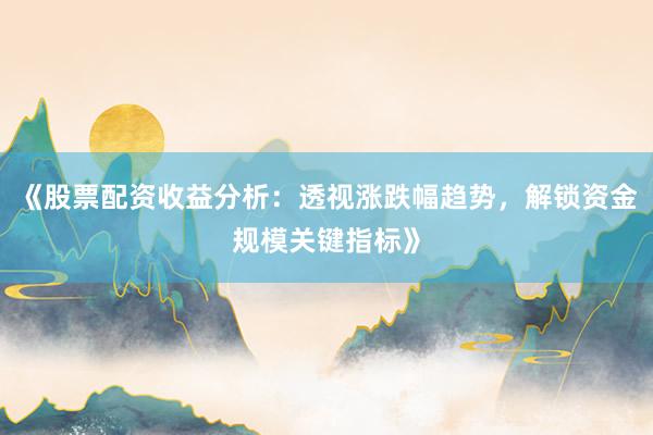 《股票配资收益分析:透视涨跌幅趋势,解锁资金规模关键指标》
