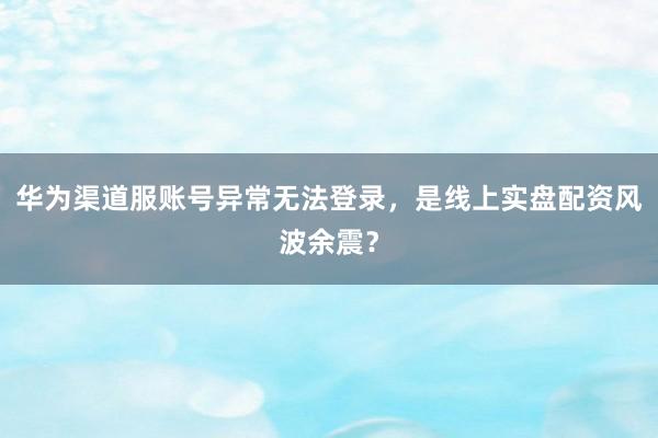 华为渠道服账号异常无法登录，是线上实盘配资风波余震？