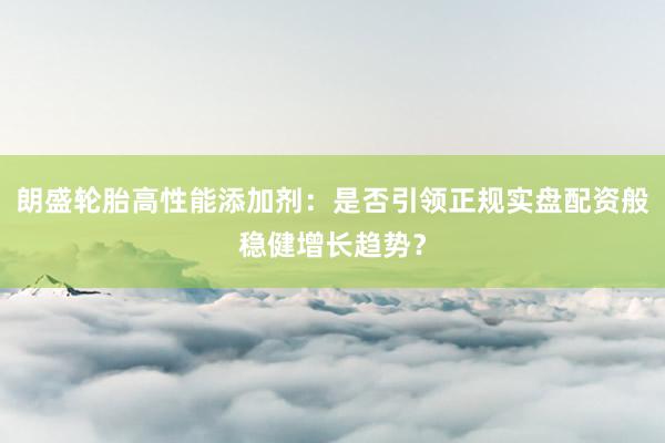 朗盛轮胎高性能添加剂：是否引领正规实盘配资般稳健增长趋势？