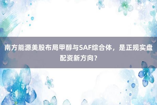 南方能源美股布局甲醇与SAF综合体,是正规实盘配资新方向?