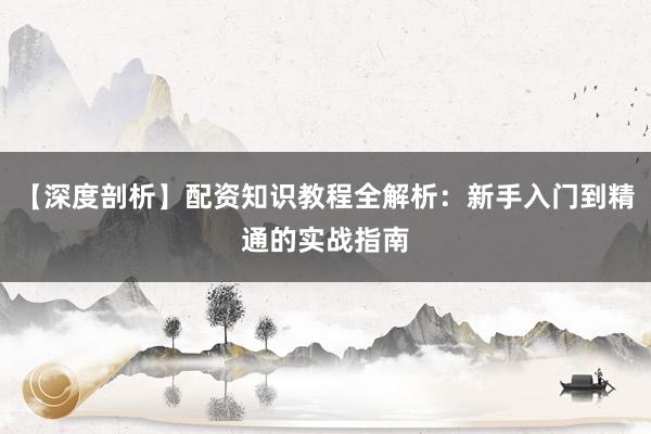 【深度剖析】配资知识教程全解析：新手入门到精通的实战指南