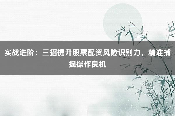 实战进阶：三招提升股票配资风险识别力，精准捕捉操作良机