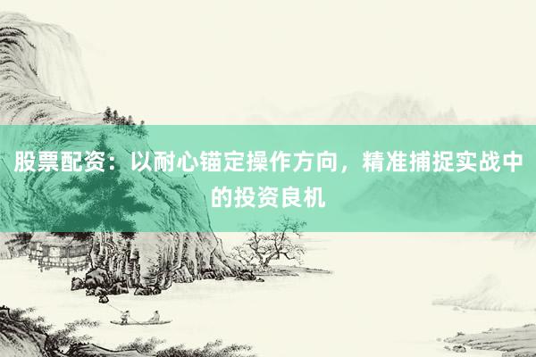 股票配资：以耐心锚定操作方向，精准捕捉实战中的投资良机