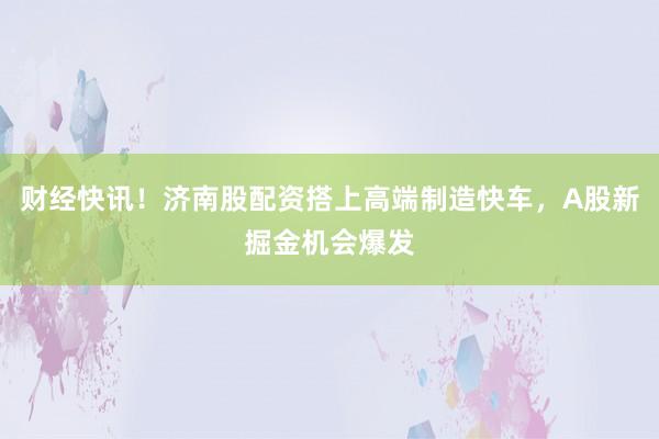 财经快讯！济南股配资搭上高端制造快车，A股新掘金机会爆发