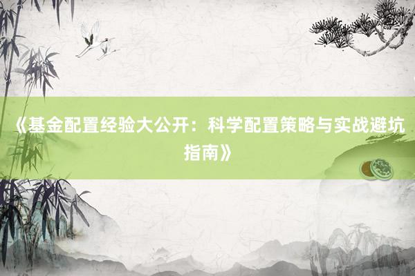 《基金配置经验大公开：科学配置策略与实战避坑指南》