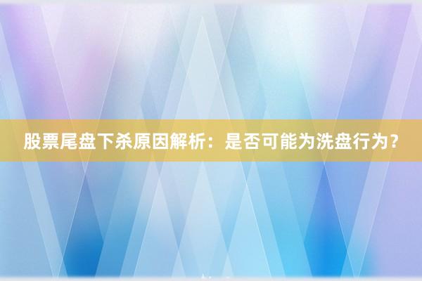 股票尾盘下杀原因解析：是否可能为洗盘行为？
