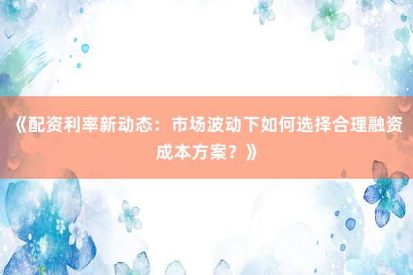 《配资利率新动态：市场波动下如何选择合理融资成本方案？》