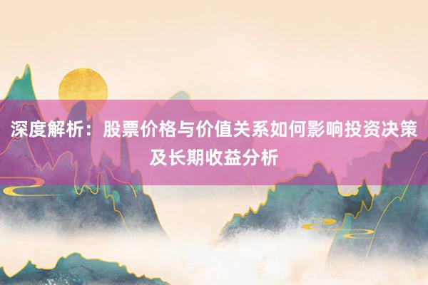 深度解析：股票价格与价值关系如何影响投资决策及长期收益分析