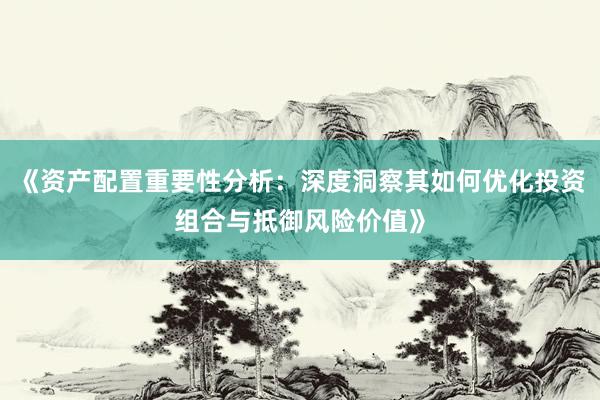 《资产配置重要性分析：深度洞察其如何优化投资组合与抵御风险价值》