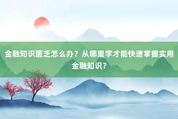 金融知识匮乏怎么办？从哪里学才能快速掌握实用金融知识？