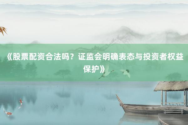 《股票配资合法吗？证监会明确表态与投资者权益保护》