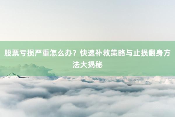股票亏损严重怎么办？快速补救策略与止损翻身方法大揭秘