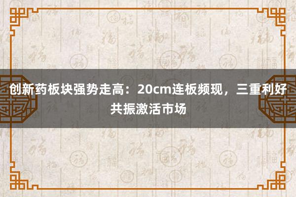 创新药板块强势走高：20cm连板频现，三重利好共振激活市场
