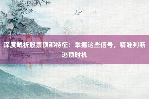 深度解析股票顶部特征：掌握这些信号，精准判断逃顶时机