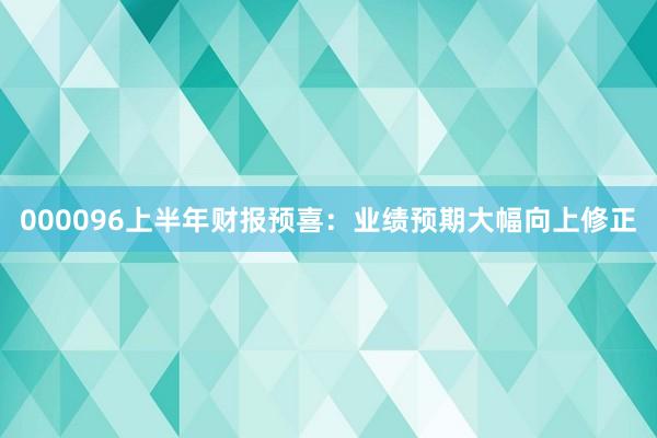 000096上半年财报预喜：业绩预期大幅向上修正