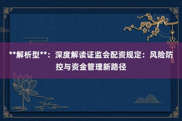 **解析型**：深度解读证监会配资规定：风险防控与资金管理新路径