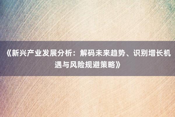 《新兴产业发展分析：解码未来趋势、识别增长机遇与风险规避策略》