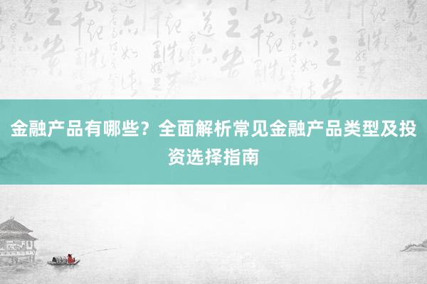 金融产品有哪些？全面解析常见金融产品类型及投资选择指南