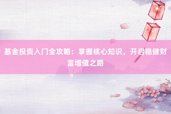 基金投资入门全攻略：掌握核心知识，开启稳健财富增值之路