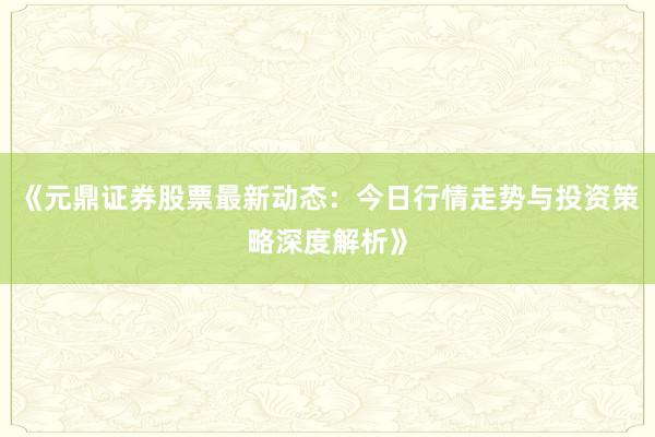 《元鼎证券股票最新动态：今日行情走势与投资策略深度解析》