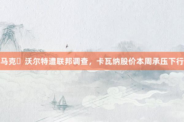 马克・沃尔特遭联邦调查，卡瓦纳股价本周承压下行
