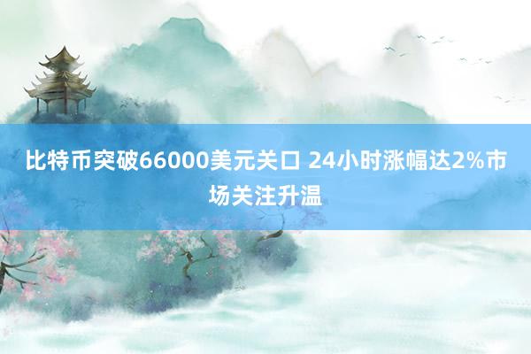 比特币突破66000美元关口 24小时涨幅达2%市场关注升温
