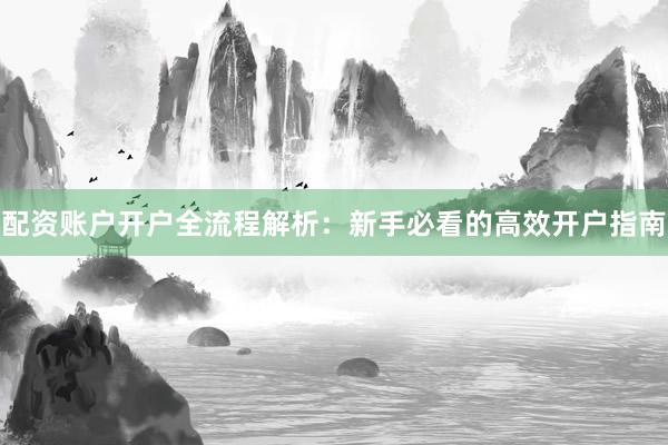 配资账户开户全流程解析：新手必看的高效开户指南