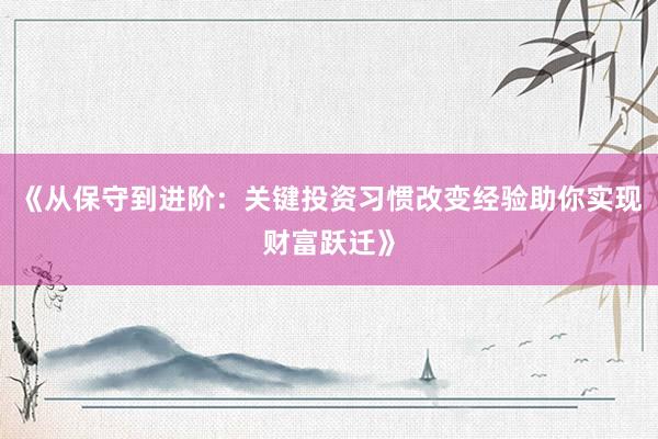《从保守到进阶：关键投资习惯改变经验助你实现财富跃迁》