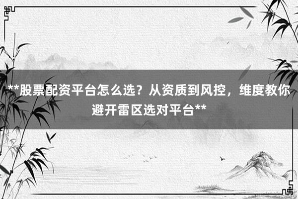 **股票配资平台怎么选？从资质到风控，维度教你避开雷区选对平台**