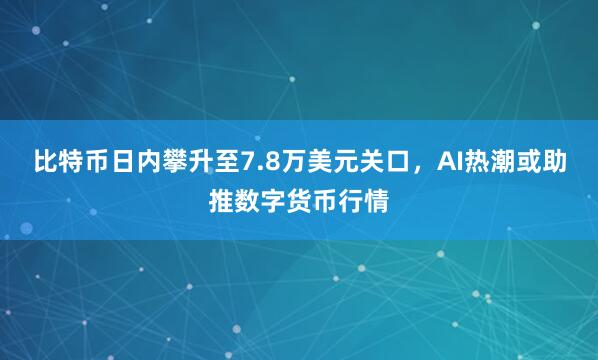 比特币日内攀升至7.8万美元关口，AI热潮或助推数字货币行情