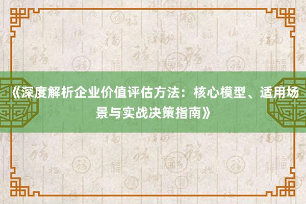 《深度解析企业价值评估方法：核心模型、适用场景与实战决策指南》