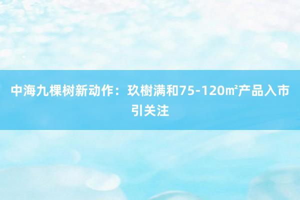 中海九棵树新动作：玖樹满和75-120㎡产品入市引关注