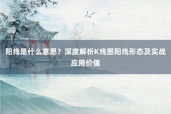 阳线是什么意思?深度解析K线图阳线形态及实战应用价值
