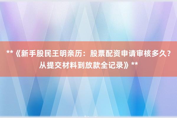 **《新手股民王明亲历：股票配资申请审核多久？从提交材料到放款全记录》**