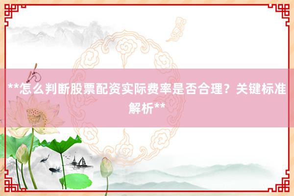 **怎么判断股票配资实际费率是否合理？关键标准解析**