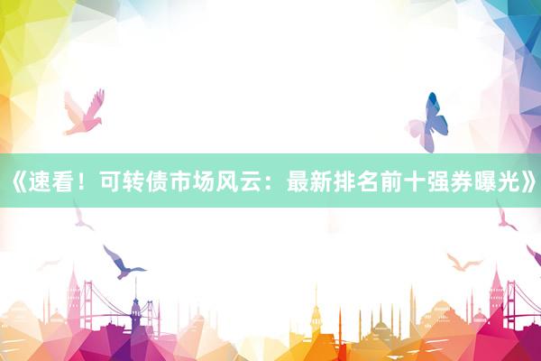 《速看！可转债市场风云：最新排名前十强券曝光》