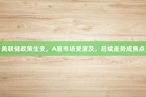 美联储政策生变，A股市场受波及，后续走势成焦点