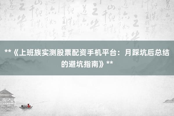 **《上班族实测股票配资手机平台：月踩坑后总结的避坑指南》**
