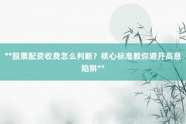 **股票配资收费怎么判断？核心标准教你避开高息陷阱**