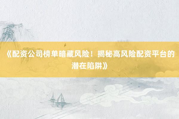 《配资公司榜单暗藏风险！揭秘高风险配资平台的潜在陷阱》